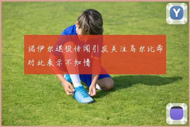 诺伊尔退役传闻引发关注乌尔比希对此表示不知情