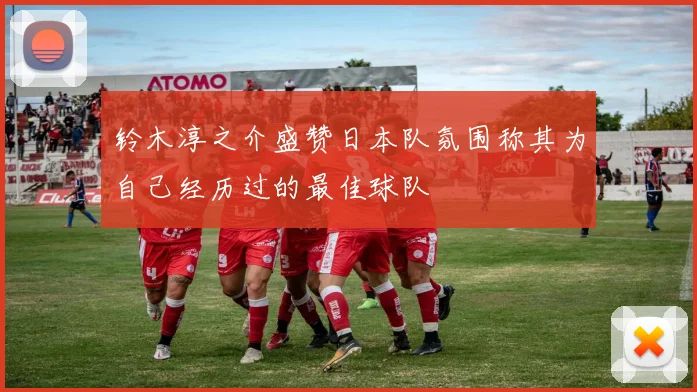 铃木淳之介盛赞日本队氛围称其为自己经历过的最佳球队