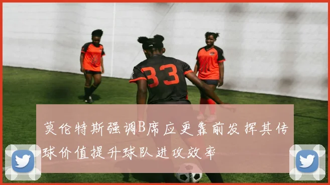 莫伦特斯强调B席应更靠前发挥其传球价值提升球队进攻效率
