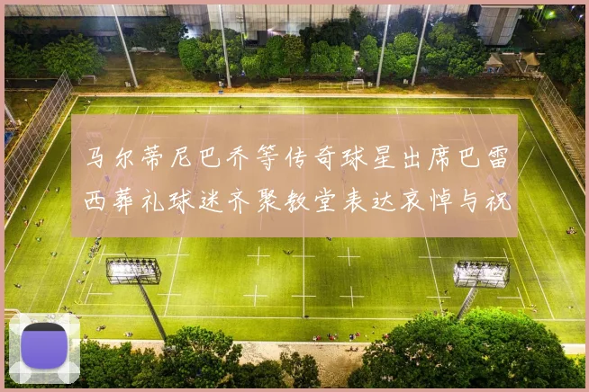 马尔蒂尼巴乔等传奇球星出席巴雷西葬礼球迷齐聚教堂表达哀悼与祝福