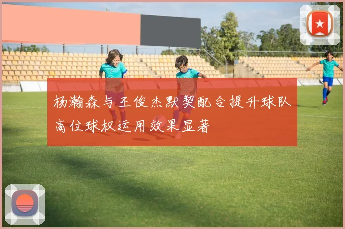 杨瀚森与王俊杰默契配合提升球队高位球权运用效果显著