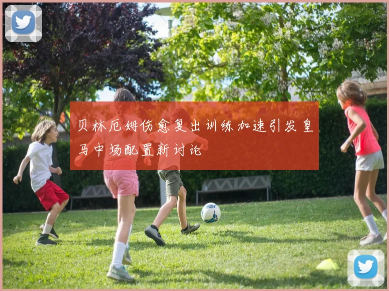 贝林厄姆伤愈复出训练加速引发皇马中场配置新讨论