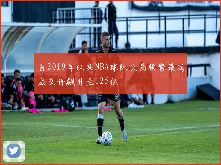 自2019年以来NBA球队交易频繁最高成交价飙升至125亿