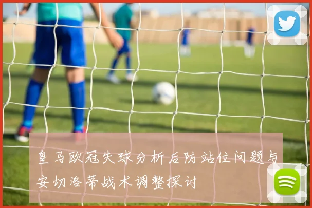 皇马欧冠失球分析后防站位问题与安切洛蒂战术调整探讨