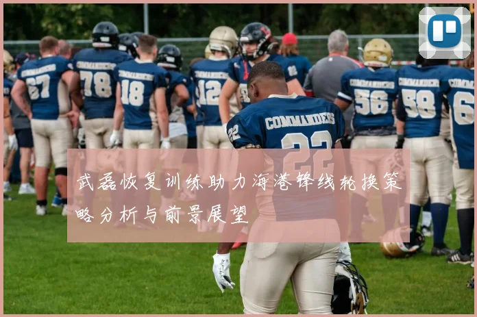 武磊恢复训练助力海港锋线轮换策略分析与前景展望