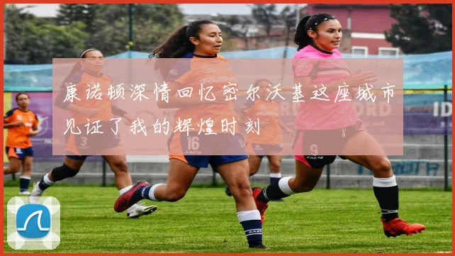 康诺顿深情回忆密尔沃基这座城市见证了我的辉煌时刻