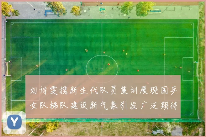 刘诗雯携新生代队员集训展现国乒女队梯队建设新气象引发广泛期待